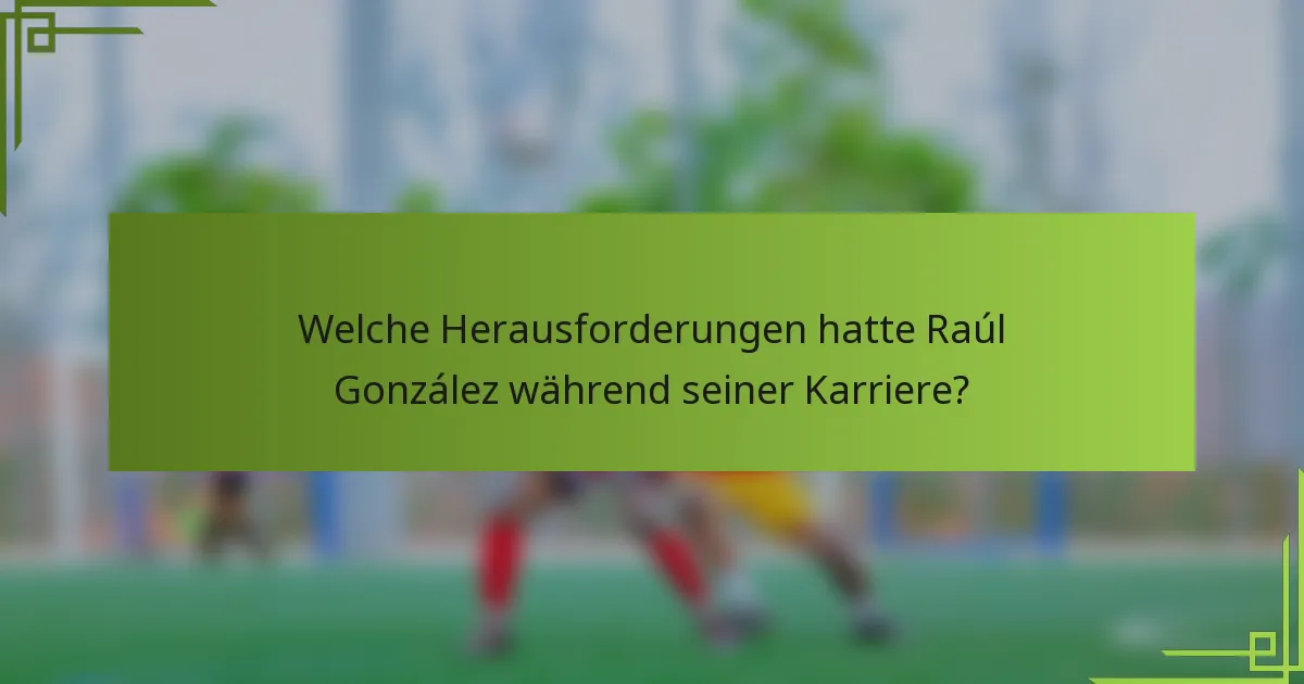 Welche Herausforderungen hatte Raúl González während seiner Karriere?