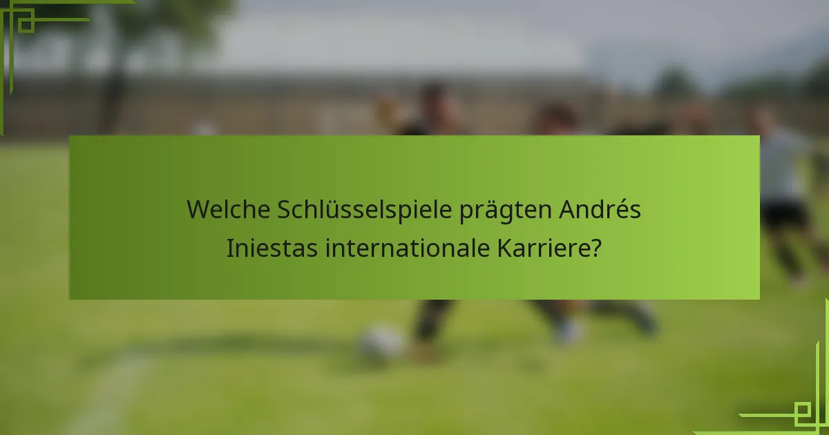 Welche Schlüsselspiele prägten Andrés Iniestas internationale Karriere?